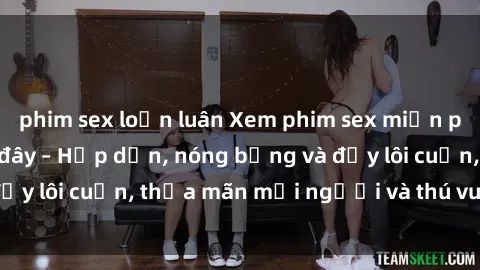 phim sex loạn luân Xem phim sex miễn phí online ngay tại đây – Hấp dẫn, nóng bỏng và đầy lôi cuốn, thỏa mãn mọi người và thú vui của bạn!