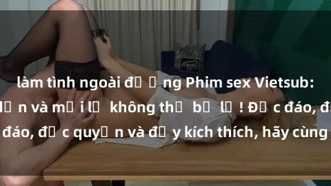 làm tình ngoài đường Phim sex Vietsub: Trải nghiệm hấp dẫn và mới lạ không thể bỏ lỡ! Độc đáo, độc quyền và đầy kích thích, hãy cùng khám phá ngay!