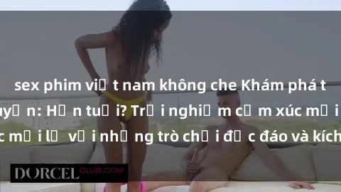 sex phim việt nam không che Khám phá thế giới sex trực tuyến: Hơn tuổi? Trải nghiệm cảm xúc mới lạ với những trò chơi độc đáo và kích thích người lớn