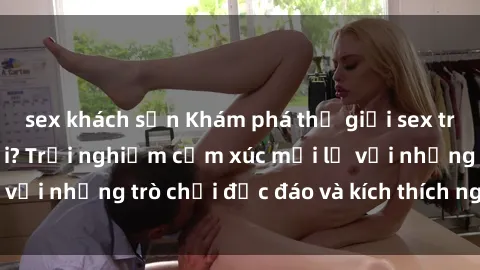 sex khách sạn Khám phá thế giới sex trực tuyến: Hơn tuổi? Trải nghiệm cảm xúc mới lạ với những trò chơi độc đáo và kích thích người lớn