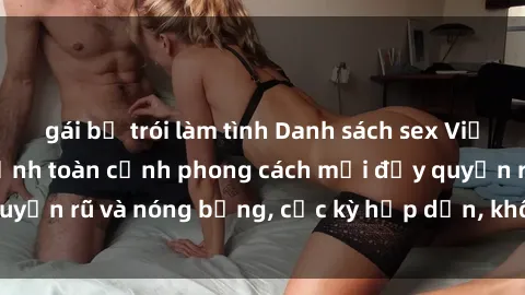 gái bị trói làm tình Danh sách sex Việt Nam không che - Ảnh toàn cảnh phong cách mới đầy quyến rũ và nóng bỏng, cực kỳ hấp dẫn, không thể bỏ qua!