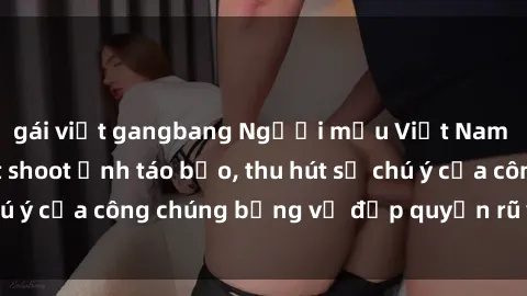 gái việt gangbang Người mẫu Việt Nam gây sốt với loạt shoot ảnh táo bạo, thu hút sự chú ý của công chúng bằng vẻ đẹp quyến rũ và gợi cảm.