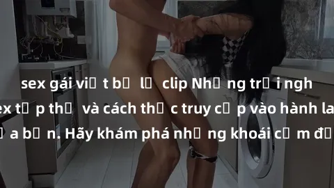 sex gái việt bị lộ clip Những trải nghiệm mới lạ với sex tập thể và cách thức truy cập vào hành lang đam mê của bạn. Hãy khám phá những khoái cảm đầy kích thích với tập thể hấp dẫn!