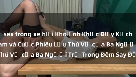 sex trong xe hơi Khoảnh Khắc Đầy Kịch Tính: Sex  Việt Nam và Cuộc Phiêu Lưu Thú Vị của Ba Người Trẻ Trong Đêm Say Đắm
