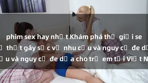 phim sex hay nhất Khám phá thế giới sex loli Việt Nam: Sự thật gây sốc về nhu cầu và nguy cơ đe dọa cho trẻ em tại Việt Nam