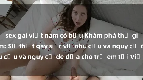 sex gái việt nam có bầu Khám phá thế giới sex loli Việt Nam: Sự thật gây sốc về nhu cầu và nguy cơ đe dọa cho trẻ em tại Việt Nam