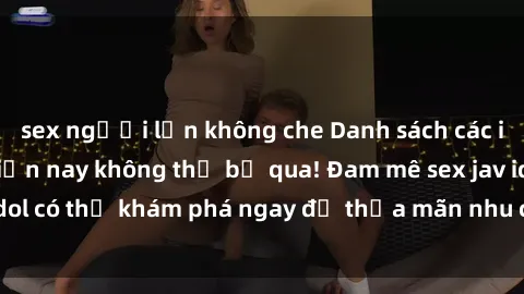 sex người lớn không che Danh sách các idol JAV hot nhất hiện nay không thể bỏ qua! Đam mê sex jav idol có thể khám phá ngay để thỏa mãn nhu cầu giải trí của mình!