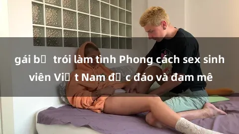 gái bị trói làm tình Phong cách sex sinh viên Việt Nam độc đáo và đam mê